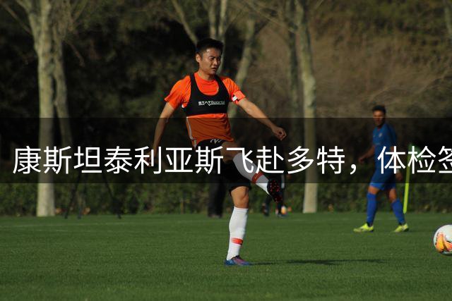 康斯坦泰利亚斯飞赴多特，体检签约即将完成