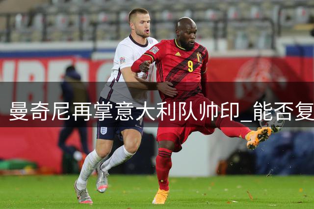 曼奇尼再掌意大利队帅印 能否复制欧洲杯奇迹引热议