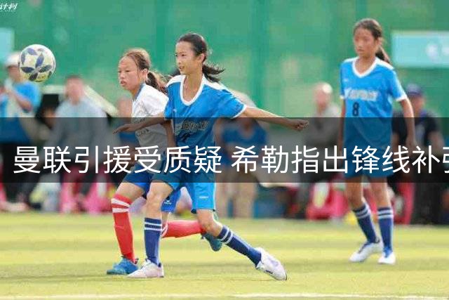 曼联引援受质疑 希勒指出锋线补强关键