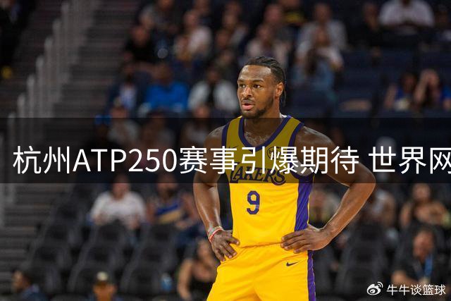 杭州ATP250赛事引爆期待 世界网坛新星名将齐聚西子湖畔