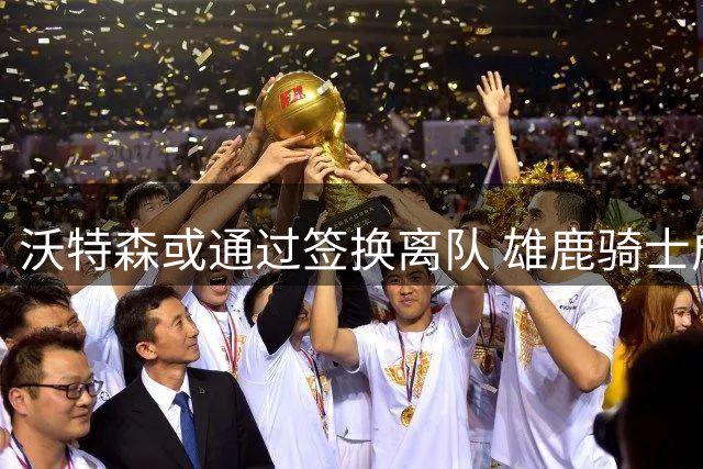 沃特森或通过签换离队 雄鹿骑士成热门去处