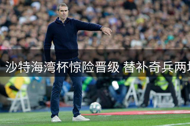 沙特海湾杯惊险晋级 替补奇兵两场三球续命主帅