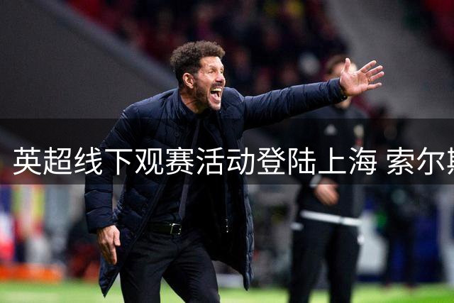 英超线下观赛活动登陆上海 索尔斯克亚与球迷同享足球盛宴