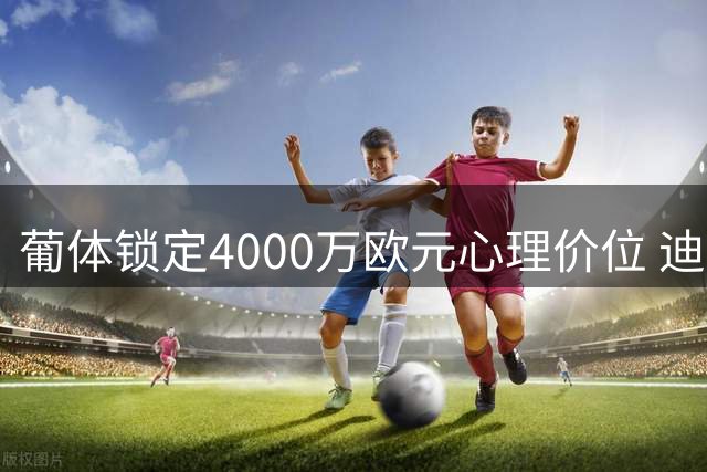 葡体锁定4000万欧元心理价位 迪奥曼德转会森林进入关键谈判阶段