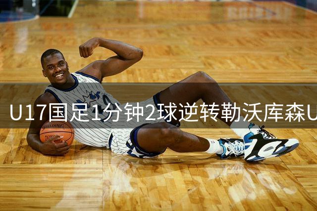 U17国足1分钟2球逆转勒沃库森U17，三战全胜！赵松源替补登场传射建功